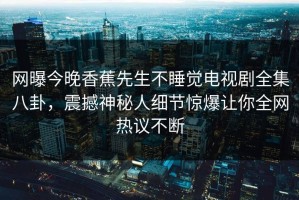 网曝今晚香蕉先生不睡觉电视剧全集八卦，震撼神秘人细节惊爆让你全网热议不断