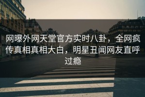 网曝外网天堂官方实时八卦，全网疯传真相真相大白，明星丑闻网友直呼过瘾