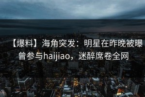 【爆料】海角突发：明星在昨晚被曝曾参与haijiao，迷醉席卷全网