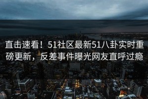 直击速看！51社区最新51八卦实时重磅更新，反差事件曝光网友直呼过瘾