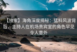 【独家】海角深度揭秘：猛料风波背后，主持人在机场贵宾室的角色罕见令人意外
