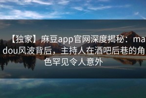 【独家】麻豆app官网深度揭秘：madou风波背后，主持人在酒吧后巷的角色罕见令人意外