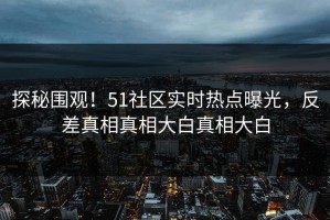 探秘围观！51社区实时热点曝光，反差真相真相大白真相大白