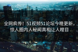 全网疯传！51视频51论坛今晚更新，惊人圈内人秘闻真相让人瞠目