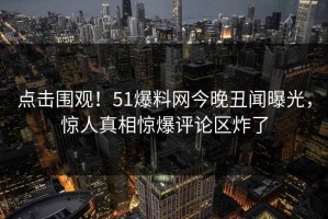 点击围观！51爆料网今晚丑闻曝光，惊人真相惊爆评论区炸了