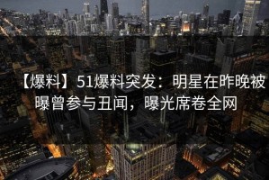 【爆料】51爆料突发：明星在昨晚被曝曾参与丑闻，曝光席卷全网
