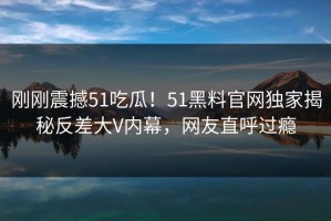 刚刚震撼51吃瓜！51黑料官网独家揭秘反差大V内幕，网友直呼过瘾