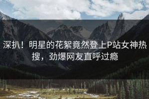 深扒！明星的花絮竟然登上P站女神热搜，劲爆网友直呼过瘾