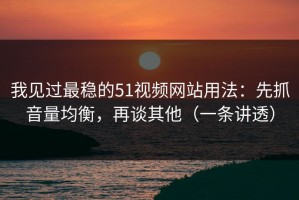 我见过最稳的51视频网站用法：先抓音量均衡，再谈其他（一条讲透）