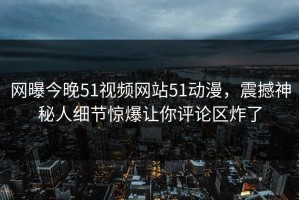 网曝今晚51视频网站51动漫，震撼神秘人细节惊爆让你评论区炸了