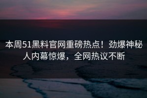 本周51黑料官网重磅热点！劲爆神秘人内幕惊爆，全网热议不断
