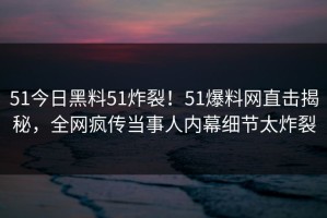 51今日黑料51炸裂！51爆料网直击揭秘，全网疯传当事人内幕细节太炸裂