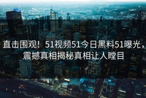 直击围观！51视频51今日黑料51曝光，震撼真相揭秘真相让人瞠目