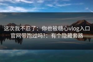 这次我不忍了：你也被糖心vlog入口官网带跑过吗?：有个隐藏套路