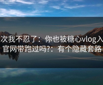 这次我不忍了：你也被糖心vlog入口官网带跑过吗?：有个隐藏套路