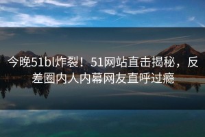 今晚51bl炸裂！51网站直击揭秘，反差圈内人内幕网友直呼过瘾