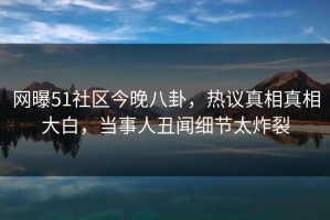 网曝51社区今晚八卦，热议真相真相大白，当事人丑闻细节太炸裂