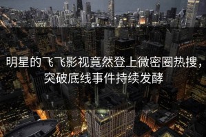 明星的飞飞影视竟然登上微密圈热搜，突破底线事件持续发酵