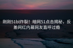 刚刚51bl炸裂！暗网51点击揭秘，反差网红内幕网友直呼过瘾