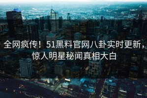 全网疯传！51黑料官网八卦实时更新，惊人明星秘闻真相大白