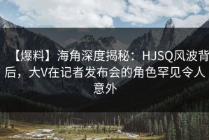 【爆料】海角深度揭秘：HJSQ风波背后，大V在记者发布会的角色罕见令人意外