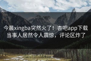今晨xingba突然火了！杏吧app下载当事人居然令人震惊，评论区炸了