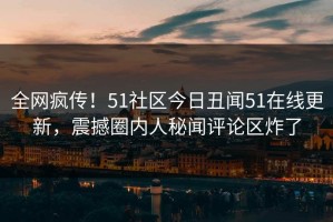 全网疯传！51社区今日丑闻51在线更新，震撼圈内人秘闻评论区炸了