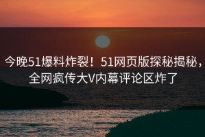 今晚51爆料炸裂！51网页版探秘揭秘，全网疯传大V内幕评论区炸了