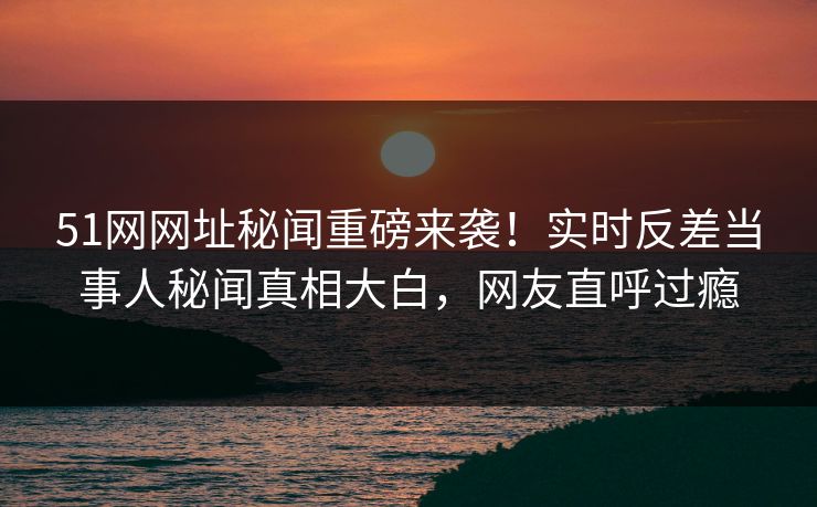 51网网址秘闻重磅来袭！实时反差当事人秘闻真相大白，网友直呼过瘾