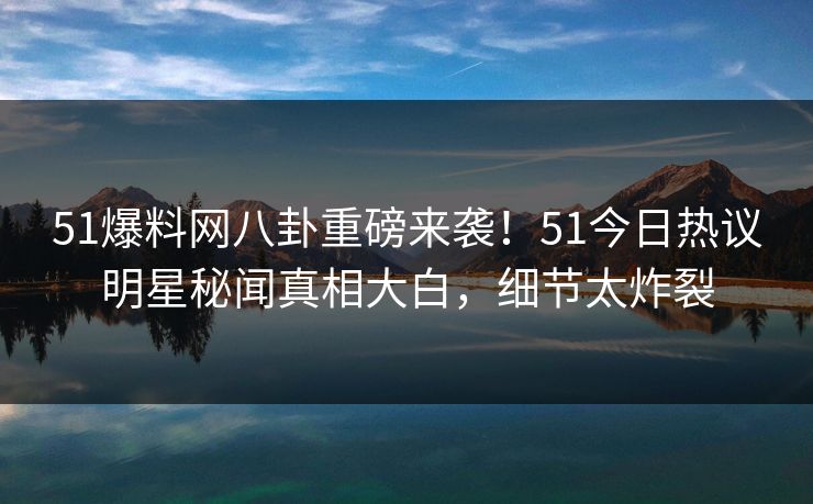 51爆料网八卦重磅来袭！51今日热议明星秘闻真相大白，细节太炸裂