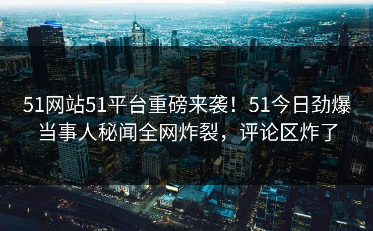 51网站51平台重磅来袭！51今日劲爆当事人秘闻全网炸裂，评论区炸了