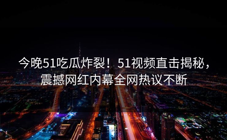 今晚51吃瓜炸裂！51视频直击揭秘，震撼网红内幕全网热议不断