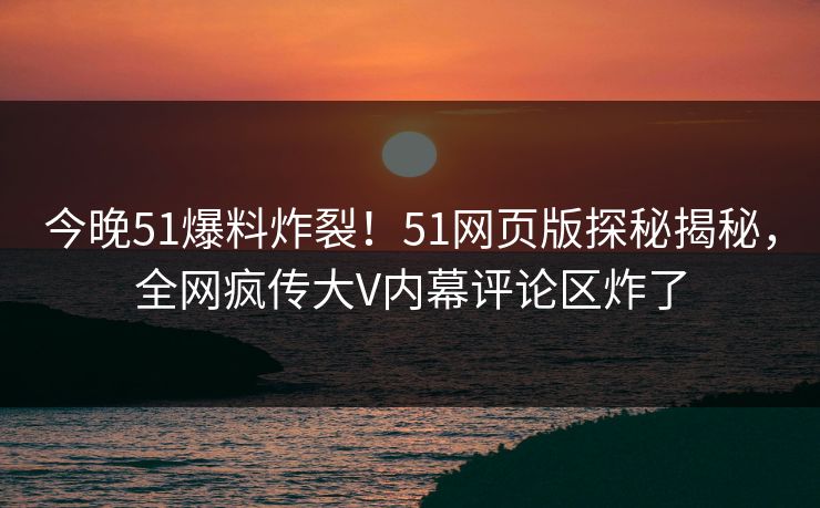 今晚51爆料炸裂！51网页版探秘揭秘，全网疯传大V内幕评论区炸了