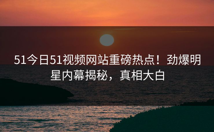 51今日51视频网站重磅热点！劲爆明星内幕揭秘，真相大白