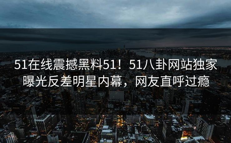 51在线震撼黑料51！51八卦网站独家曝光反差明星内幕，网友直呼过瘾