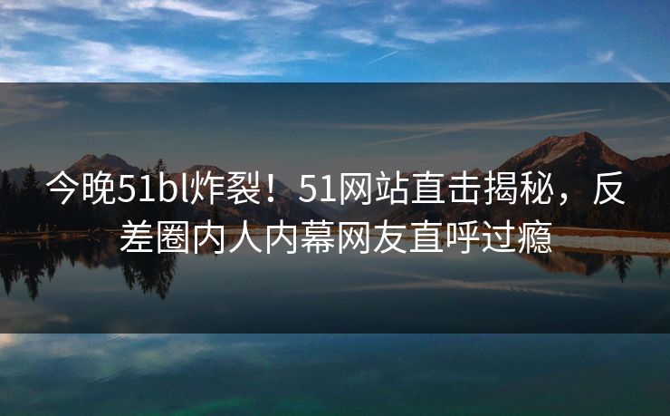 今晚51bl炸裂！51网站直击揭秘，反差圈内人内幕网友直呼过瘾