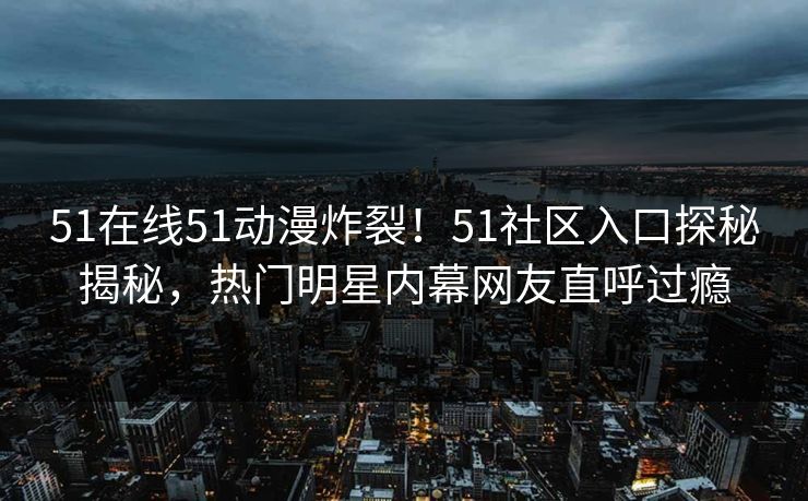 51在线51动漫炸裂！51社区入口探秘揭秘，热门明星内幕网友直呼过瘾