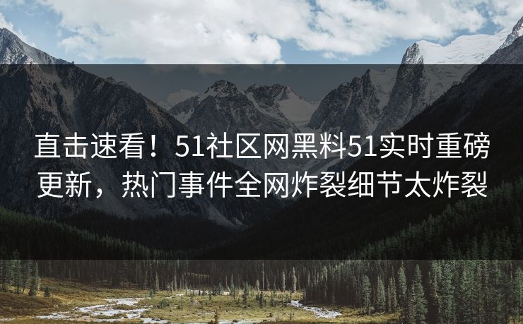 直击速看！51社区网黑料51实时重磅更新，热门事件全网炸裂细节太炸裂