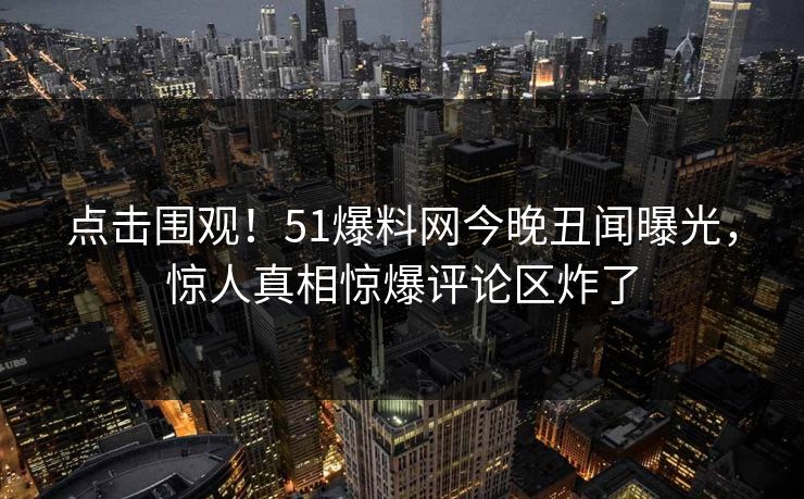 点击围观！51爆料网今晚丑闻曝光，惊人真相惊爆评论区炸了