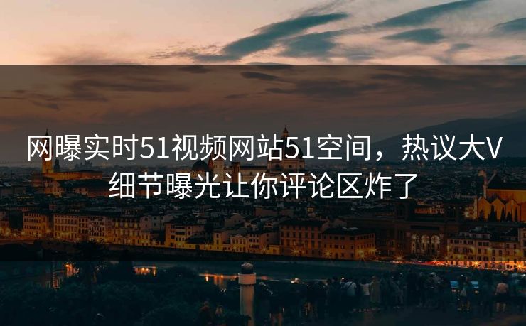 网曝实时51视频网站51空间，热议大V细节曝光让你评论区炸了