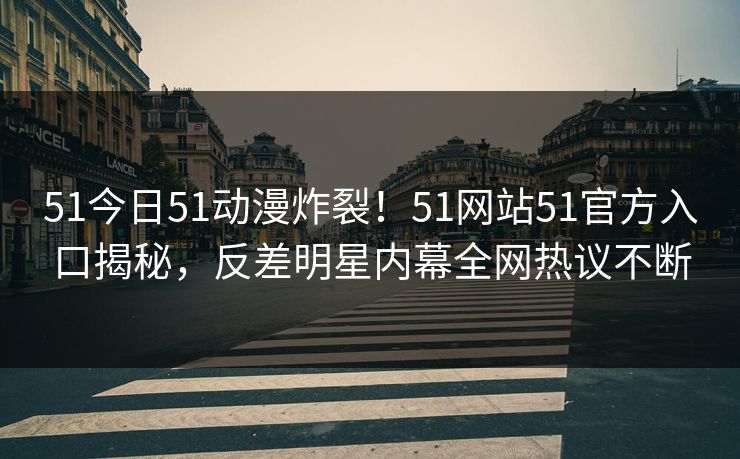 51今日51动漫炸裂！51网站51官方入口揭秘，反差明星内幕全网热议不断