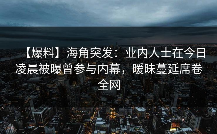 【爆料】海角突发：业内人士在今日凌晨被曝曾参与内幕，暧昧蔓延席卷全网