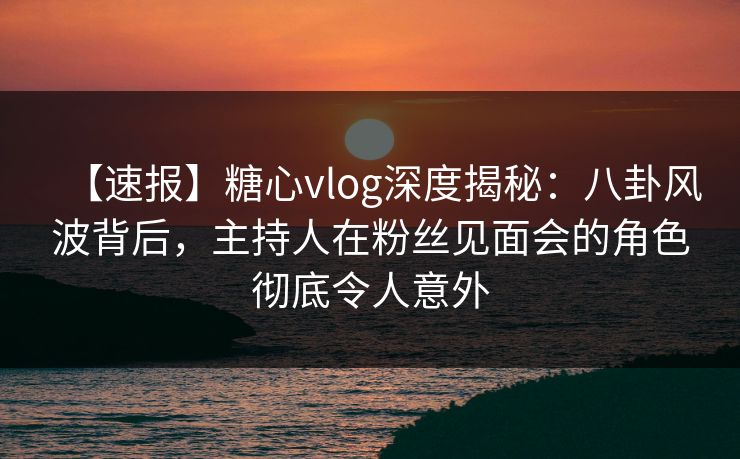 【速报】糖心vlog深度揭秘:八卦风波背后,主持人在粉丝见面会的角色彻底令人意外 【速报】糖心vlog深度揭秘:八卦风波背后,主持人在粉丝见面会的角色彻底令人意外