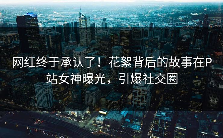 网红终于承认了！花絮背后的故事在P站女神曝光，引爆社交圈
