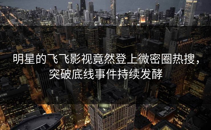 明星的飞飞影视竟然登上微密圈热搜，突破底线事件持续发酵