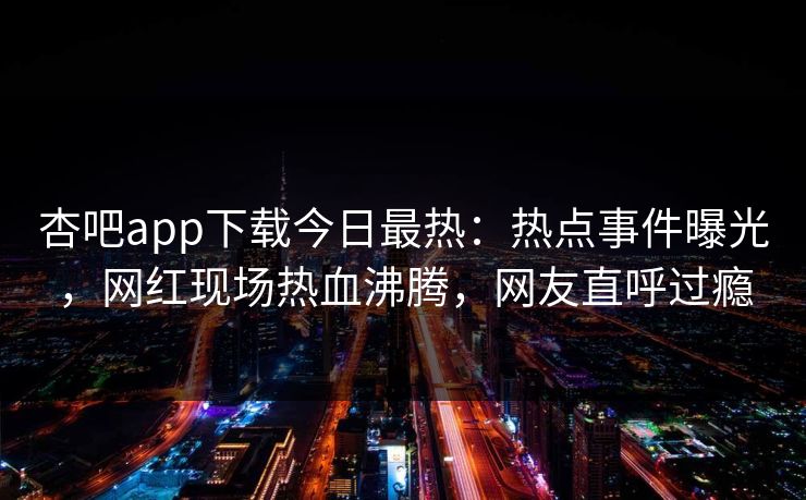 杏吧app下载今日最热：热点事件曝光，网红现场热血沸腾，网友直呼过瘾
