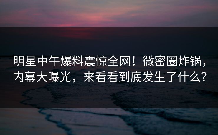 明星中午爆料震惊全网！微密圈炸锅，内幕大曝光，来看看到底发生了什么？