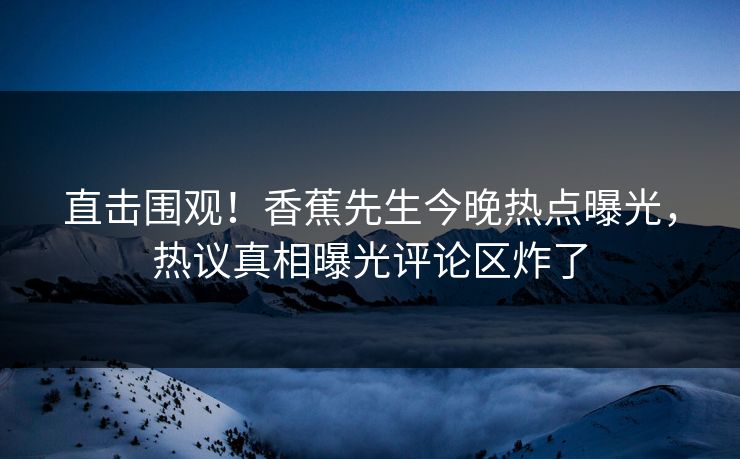 直击围观！香蕉先生今晚热点曝光，热议真相曝光评论区炸了