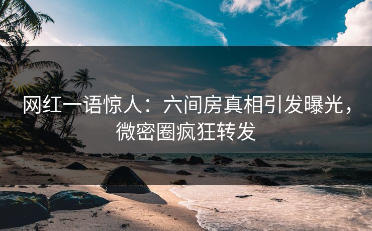 网红一语惊人：六间房真相引发曝光，微密圈疯狂转发