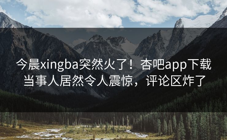 今晨xingba突然火了！杏吧app下载当事人居然令人震惊，评论区炸了